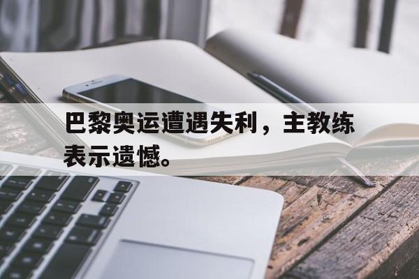 乐动体育官网-巴黎奥运遭遇失利，主教练表示遗憾。