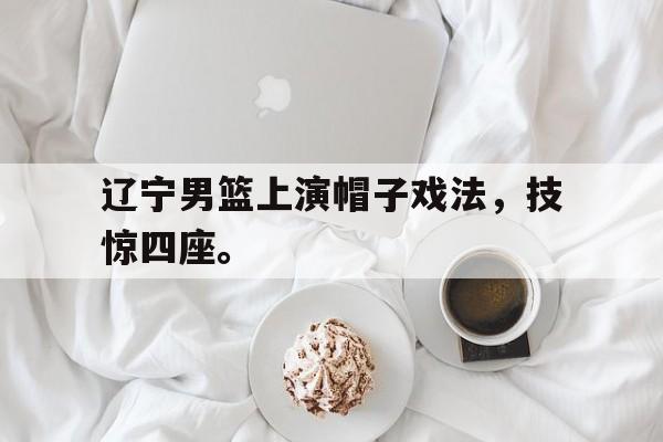 乐动体育-辽宁男篮上演帽子戏法，技惊四座。
