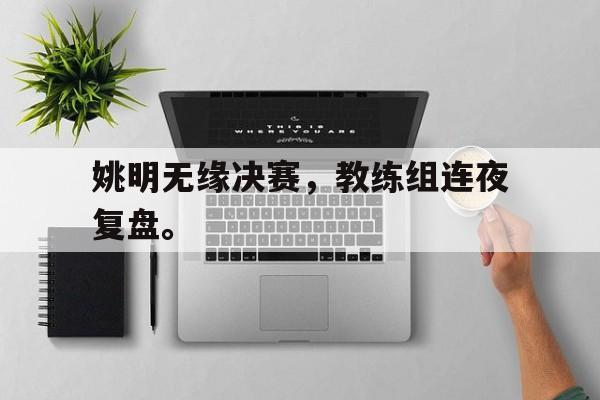 乐动体育官方网站入口-姚明无缘决赛，教练组连夜复盘。
