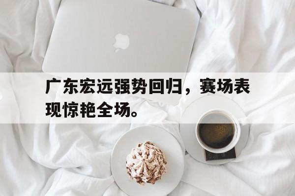 乐动体育-广东宏远强势回归，赛场表现惊艳全场。