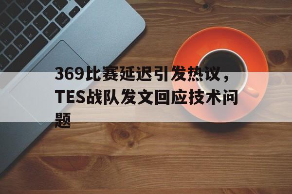 乐动体育官网-369比赛延迟引发热议，TES战队发文回应技术问题
