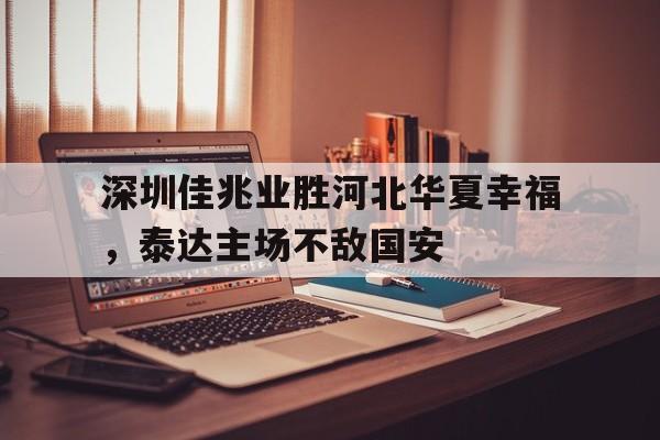乐动体育-深圳佳兆业胜河北华夏幸福，泰达主场不敌国安