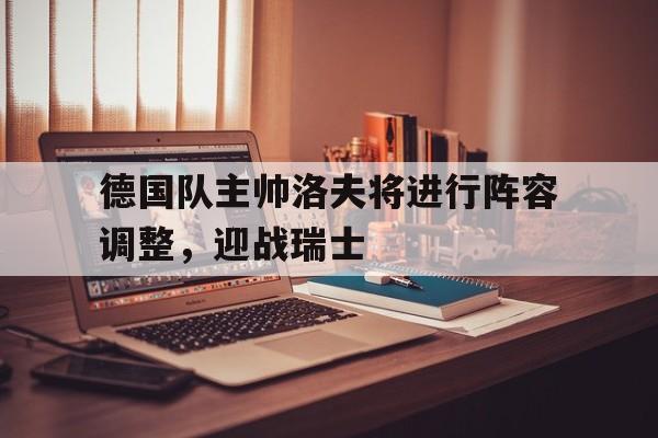 乐动体育官方网站入口-德国队主帅洛夫将进行阵容调整，迎战瑞士