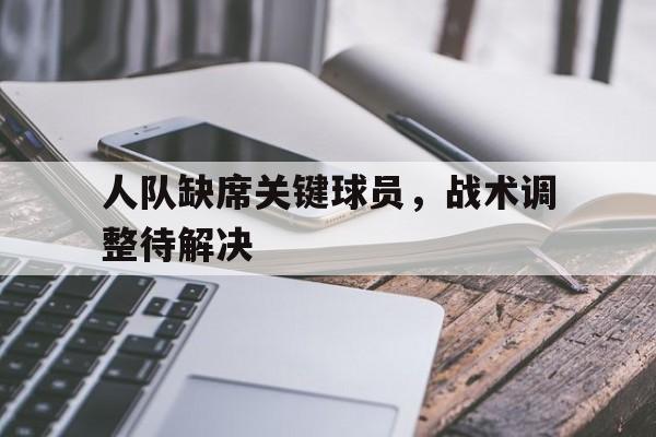 乐动体育-人队缺席关键球员，战术调整待解决