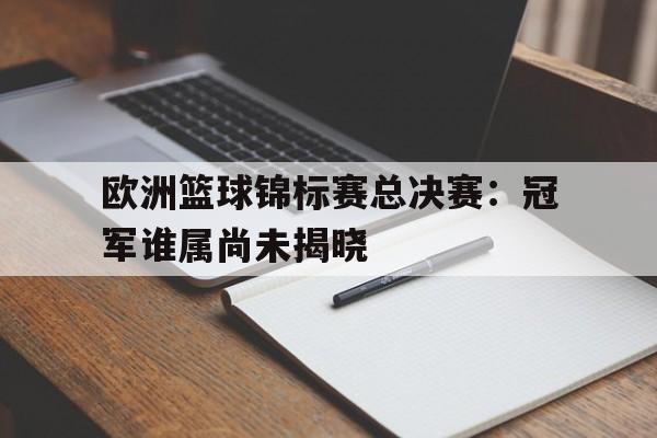 乐动体育-欧洲篮球锦标赛总决赛：冠军谁属尚未揭晓