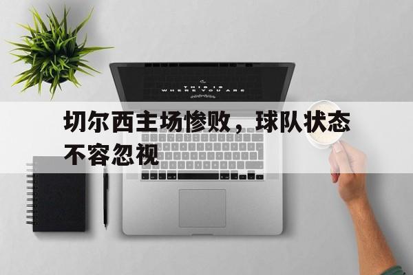 乐动体育官网-切尔西主场惨败，球队状态不容忽视