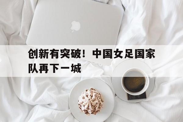 乐动体育-创新有突破！中国女足国家队再下一城